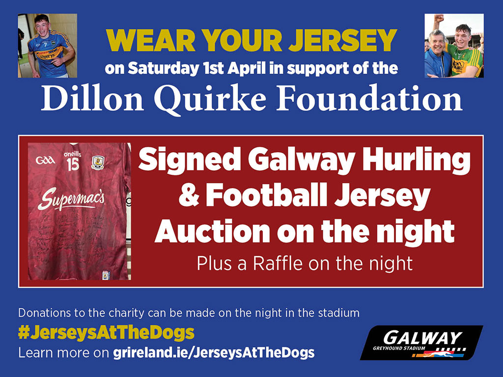 Support the Dillon Quirke Foundation and the Jerseys At The Dogs event in Galway Greyhound Stadium on Saturday 1st April. A signed Galway Hurling jersey and Football jersey will be auctioned on the night. 